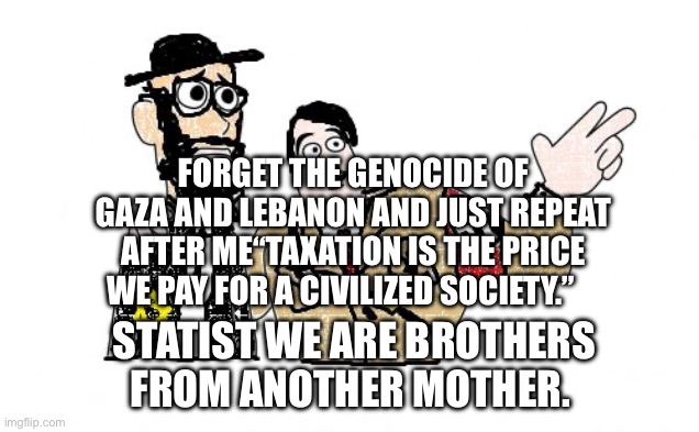 Nazis Everywhere | Forget the genocide of Gaza and Lebanon and Just repeat after me“taxation is the price we pay for a civilized society.”; Statist We are brothers from another mother. | image tagged in nazis everywhere,remix | made w/ Imgflip meme maker