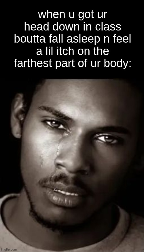 lemme ruin my whole sleeping position to get rid of this tingle | when u got ur head down in class boutta fall asleep n feel a lil itch on the farthest part of ur body: | image tagged in black guy crying,memes | made w/ Imgflip meme maker