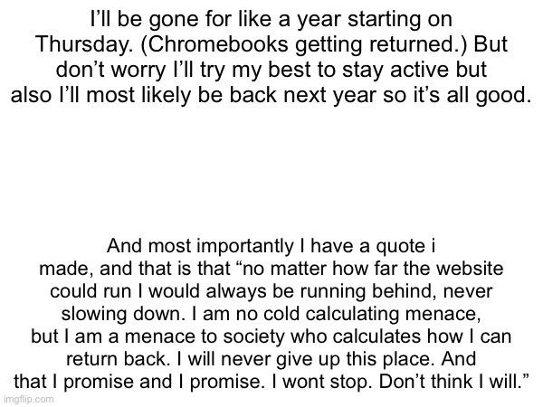 I’ll be gone for like a year starting on Thursday. (Chromebooks getting returned.) But don’t worry I’ll try my best to stay active but also I’ll most likely be back next year so it’s all good. And most importantly I have a quote i made, and that is that “no matter how far the website could run I would always be running behind, never slowing down. I am no cold calculating menace, but I am a menace to society who calculates how I can return back. I will never give up this place. And that I promise and I promise. I wont stop. Don’t think I will.” | made w/ Imgflip meme maker