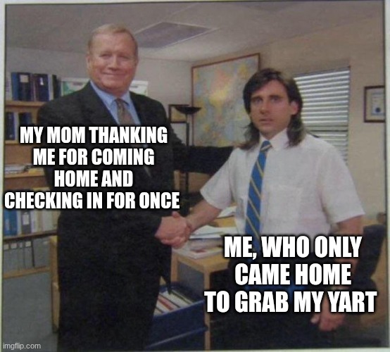 the office handshake | My mom thanking me for coming home and checking in for once; Me, who only came home to grab my yart | image tagged in the office handshake | made w/ Imgflip meme maker