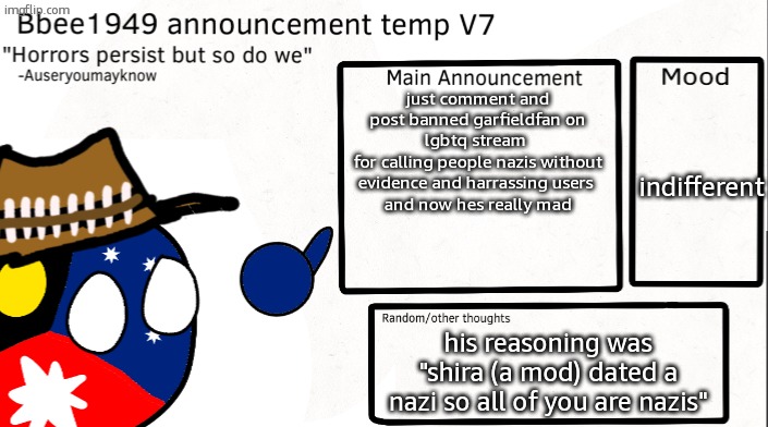 he tried post spamming so i post banned him | just comment and post banned garfieldfan on lgbtq stream 
for calling people nazis without evidence and harrassing users 
and now hes really mad; indifferent; his reasoning was "shira (a mod) dated a nazi so all of you are nazis" | image tagged in bbee1949 temp v7 | made w/ Imgflip meme maker