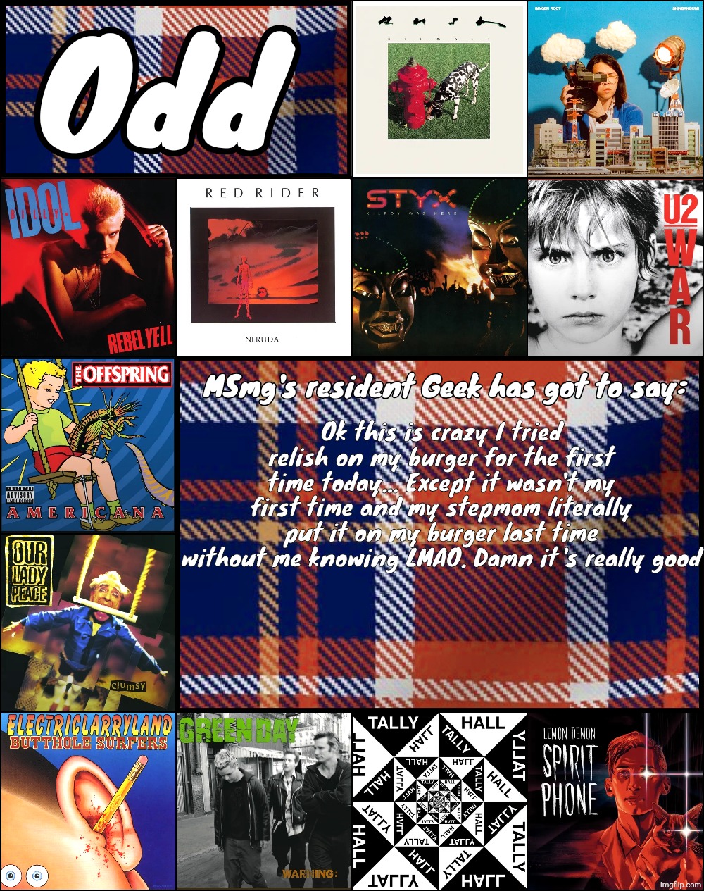 Odd's album announcement template | Ok this is crazy I tried relish on my burger for the first time today... Except it wasn't my first time and my stepmom literally put it on my burger last time without me knowing LMAO. Damn it's really good | image tagged in odd's album announcement template | made w/ Imgflip meme maker