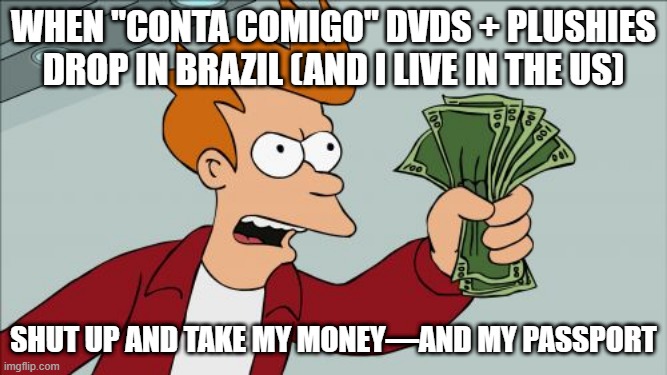 Shut Up And Take My Money Fry | WHEN "CONTA COMIGO" DVDS + PLUSHIES DROP IN BRAZIL (AND I LIVE IN THE US); SHUT UP AND TAKE MY MONEY—AND MY PASSPORT | image tagged in memes,shut up and take my money fry | made w/ Imgflip meme maker