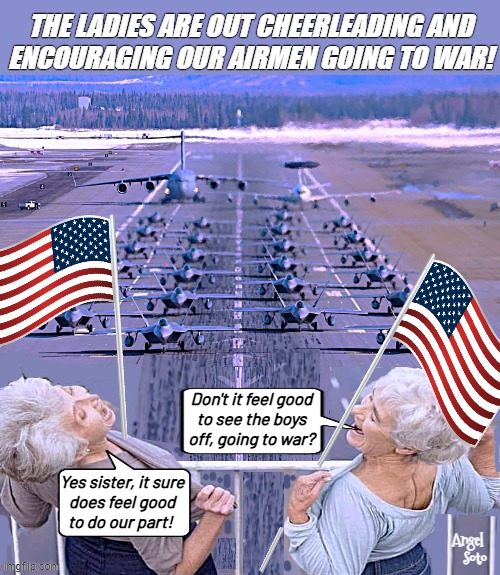 ladies salute airmen going to war | The ladies are out cheerleading and
encouraging our airmen going to war! Don't it feel good
to see the boys
off, going to war? Yes sister, it sure
does feel good
to do our part! Angel 
Soto | image tagged in ladies cheer aviators off to the war,war on terror,iran,cheerleaders,war,air force | made w/ Imgflip meme maker