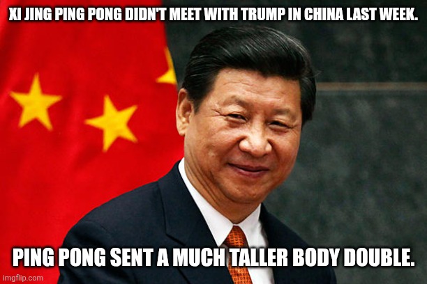 I shit thee nay. The guy Trump met was as tall as Trump. Xi is much shorter. Wtf is going on? | Xi Jing Ping Pong didn't meet with Trump in China last week. Ping Pong sent a much taller body double. | image tagged in xi jinping | made w/ Imgflip meme maker