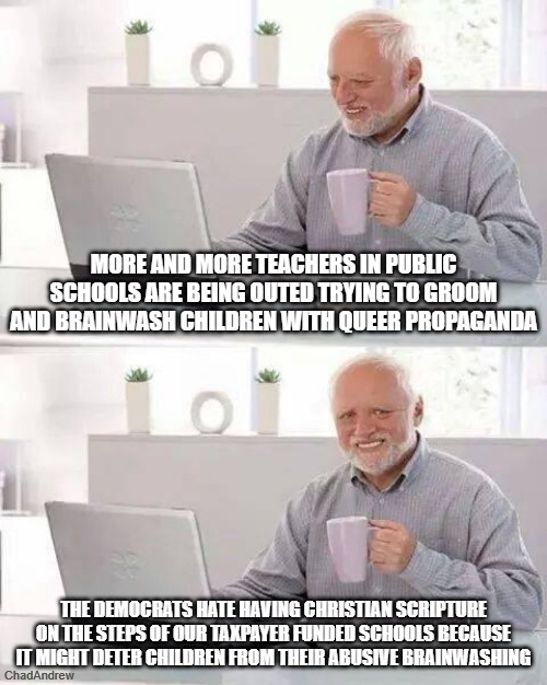 They hate peaceful Christians placing scriptures in classrooms, but Islamic scriptures are apparently okay. | More and more teachers in public schools are being outed trying to groom and brainwash children with queer propaganda; The Democrats hate having Christian scripture on the steps of our taxpayer funded schools because it might deter children from their abusive brainwashing | image tagged in memes,hide the pain harold,christianity,lgbtq,brainwashing,public schools | made w/ Imgflip meme maker
