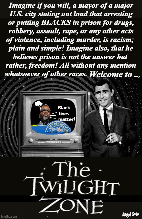 clueless Brandon Johnson in the twilight zone | Imagine if you will, a mayor of a major
U.S. city stating out loud that arresting
or putting BLACKS in prison for drugs,
robbery, assault, rape, or any other acts
of violence, including murder, is racism; 
plain and simple! Imagine also, that he
believes prison is not the answer but 
rather, freedom! All without any mention
whatsoever of other races. Welcome to ... Black
lives
    matter! Angel Soto | image tagged in brandon johnson in the twilight zone,the twilight zone,brandon,chicago,democrats,black lives matter | made w/ Imgflip meme maker