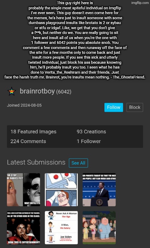 I hate this absolute disgrace of a user. | This guy right here is probably the single most spiteful individual on Imgflip I've ever seen. This guy doesn't even come here for the memes, he's here just to insult someone with some dumbass playground insults like brotato is 2 or sybau or stfu or idgaf. Like, we get that you don't give a f**k, but neither do we. You are really going to sit here and insult all of us when you're the one with 1 follower and 6042 points you absolute snob. You comment a few comments and then runaway off the face of the site for a few months only to come back and just insult more people. If you see this sick and utterly twisted individual, just block his ass because knowing him, he'll probably insult you too. I seen what he has done to Verita_the_Reshiram and their friends. Just face the harsh truth mr. Brainrot, you're insults mean nothing. - The_GhostsFriend. | image tagged in brainrot,boy | made w/ Imgflip meme maker