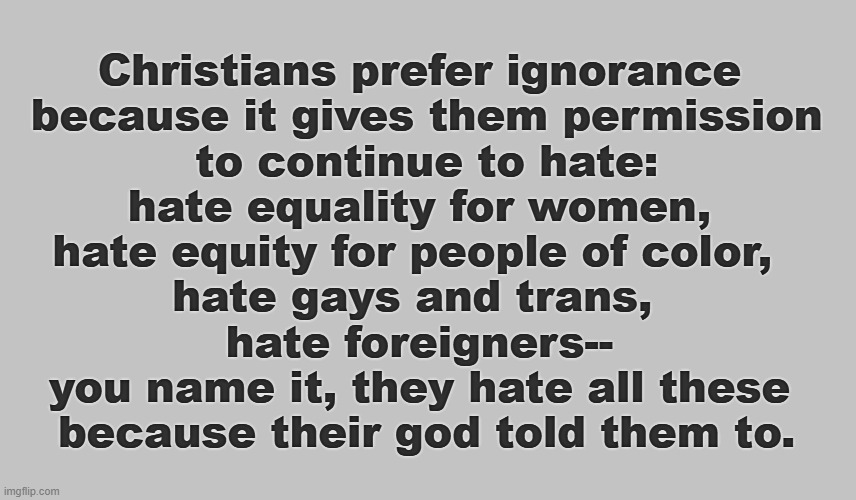 Christians Prefer to Remain Ignorant of What the Bible Says. | Christians prefer ignorance
 because it gives them permission
 to continue to hate:
 hate equality for women, 
hate equity for people of color, 
hate gays and trans, 
hate foreigners--
you name it, they hate all these
 because their god told them to. | image tagged in christians,patriarchy,racism,homophobia,xenophobia,hate | made w/ Imgflip meme maker