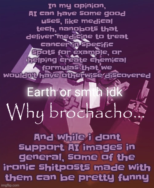 Why brochacho | In my opinion, AI can have some good uses, like medical tech, nanobots that deliver medicine to treat cancer in specific spots for example, or helping create chemical formulas that we wouldn't have otherwise discovered; And while i dont support AI images in general, some of the ironic shitposts made with them can be pretty funny | image tagged in why brochacho | made w/ Imgflip meme maker