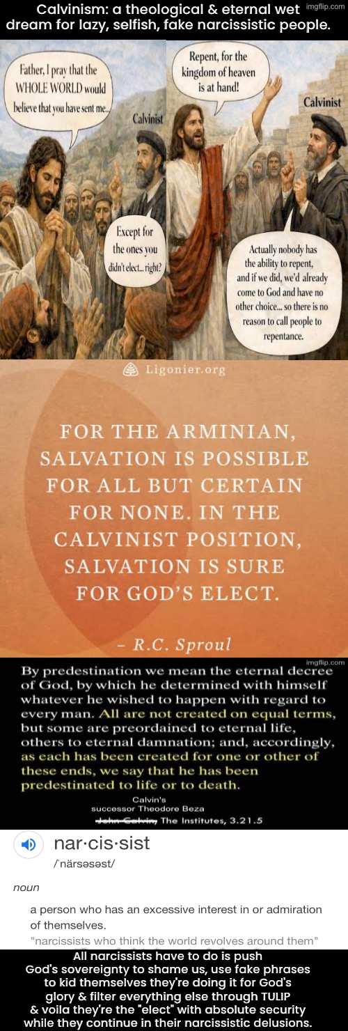 Calvinism Theology: A Narcissists Wet Dream | Calvinism: a theological & eternal wet dream for lazy, selfish, fake narcissistic people. All narcissists have to do is push God's sovereignty to shame us, use fake phrases to kid themselves they're doing it for God's glory & filter everything else through TULIP & voila they're the "elect" with absolute security while they continue in their narcissistic delusions. | image tagged in calvinism,calvinist memes,malignant narcissism,selfishness,fake people,reformed theology | made w/ Imgflip meme maker