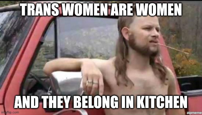 almost politically correct redneck | Trans women are women; And they belong in kitchen | image tagged in almost politically correct redneck | made w/ Imgflip meme maker