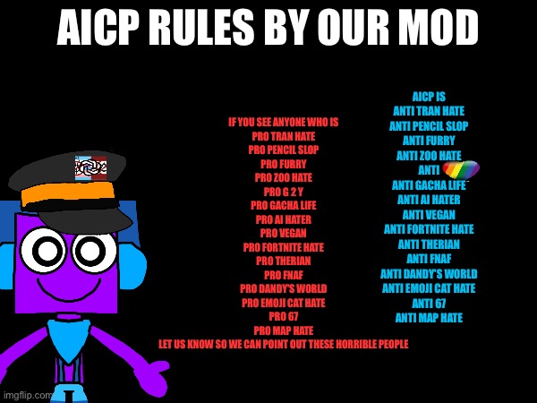 Our GROUP RULES | AICP rules by our Mod; AICP is
Anti tran hate
Anti pencil slop
Anti furry
Anti Zoo hate
Anti
Anti gacha life
Anti ai hater
Anti vegan
Anti fortnite hate
Anti therian
Anti fnaf
Anti Dandy's world
Anti emoji cat hate
Anti 67
Anti map Hate; If you see anyone who is
Pro tran hate
Pro pencil slop
Pro furry
Pro Zoo hate
Pro g 2 y
Pro gacha life
Pro ai hater
Pro vegan
Pro fortnite hate
Pro therian
Pro fnaf
Pro Dandy's world
Pro emoji cat hate
Pro 67
Pro map Hate
Let us know so we can point out these horrible people | image tagged in aicp,anti cringe,memes,funny,added memes and funny tag to get this out more,support aicp | made w/ Imgflip meme maker