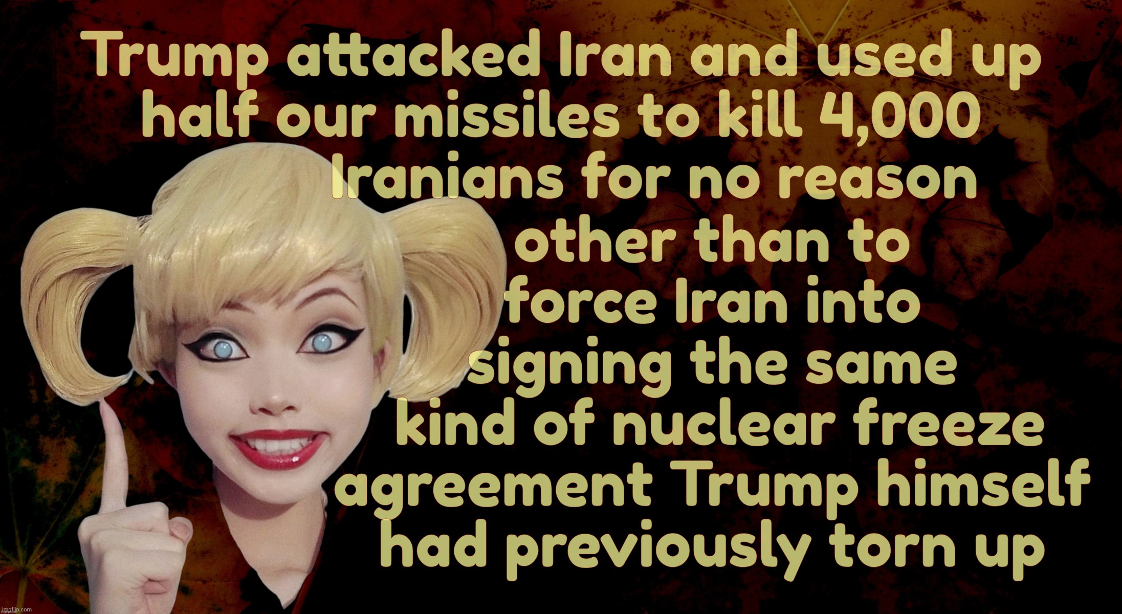Harley Quinn | other than to
force Iran into
signing the same
 kind of nuclear freeze
agreement Trump himself
had previously torn up; Trump attacked Iran and used up
half our missiles to kill 4,000
            Iranians for no reason | image tagged in harley quinn | made w/ Imgflip meme maker