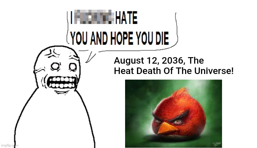 August 12, 2036, The Heat Death Of The Universe! | August 12, 2036, The Heat Death Of The Universe! | image tagged in i hate you and hope you die,angry birds,shitpost,funny,realistic red angry birds | made w/ Imgflip meme maker