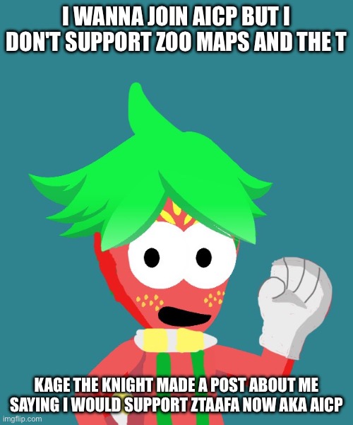 Can I join the AICP I don't support zoo maps and the T But I'm Purely against cringe like Dandy's world and furries | I wanna join AICP but I don't support zoo maps and the T; Kage the knight made a post about me saying I would support ztaafa now aka AICP | image tagged in aicp,anti cringe,arbor the strawberry folk,anti dandy's world,anti furry,ztaafa | made w/ Imgflip meme maker