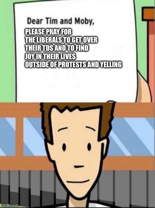 No matter how much I disagree with them, I don’t want them to always be miserable | Please pray for the liberals to get over their TDS and to find joy in their lives outside of protests and yelling | image tagged in dear tim and moby,memes | made w/ Imgflip meme maker