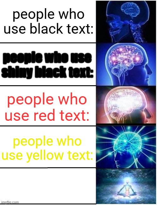get it? | people who use black text:; people who use shiny black text:; people who use red text:; people who use yellow text:; people who use white text: | image tagged in expanding brain 5 panel | made w/ Imgflip meme maker