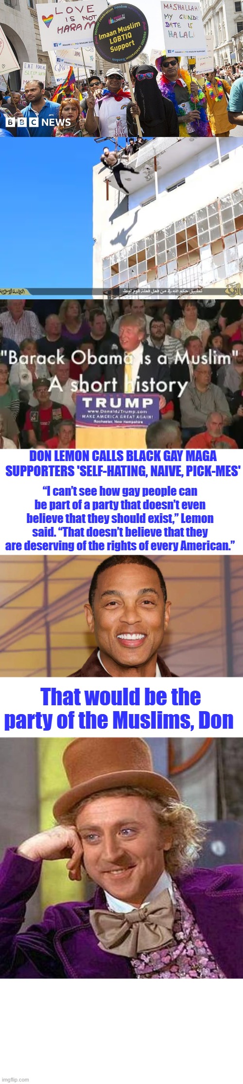 Don Lemon calls Black gay MAGA supporters 'self-hating, naive, pick-mes'; “I can’t see how gay people can be part of a party that doesn’t even believe that they should exist,” Lemon said. “That doesn’t believe that they are deserving of the rights of every American.”; That would be the party of the Muslims, Don | image tagged in memes,creepy condescending wonka | made w/ Imgflip meme maker