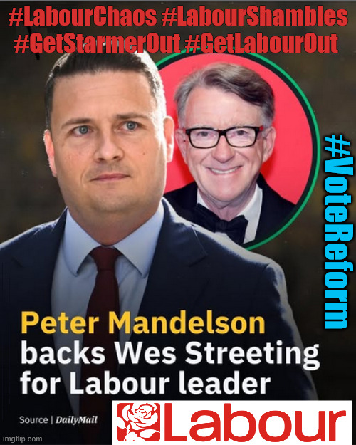 #LabourChaos #LabourShambles #GetStarmerOut #GetLabourOut #VoteReform | #LabourChaos #LabourShambles #GetStarmerOut #GetLabourOut; #VoteReform; #LabourShambles #LabourChaos; #GetStarmerOut #GetLabourOut; #LabourChaos #LabourShambles; Tommy Robinson Unite the Kingdom march 16th May 2026; Burnham - Cap't U-Turn Mk2 ??? Andy Burnham? Pledges Made; Pledges Broken; Can't trust Starmer !!! Remember ! Whatever the Problem - Labour are Never the Answer !!! illegal immigrants . . . WILL DESTROY THE UK FROM WITHIN !!! Illegal Migrant Arrivals Set To Top 200,000 under Labour; TRUMP TELLS STARMER; #Immigration #Starmerout #Labour #KeirStarmer #labourisdead #nevervotelabour #Antisemitism #Savile #Paedo #Worboys #GroomingGangs #Paedophile #IllegalImmigration #Immigrants #Invasion #StarmerResign #strikes Starmerout Labour Starmer Mandelson Rayner KeirStarmer labourisdead Illegal Immigration Immigrants Invasion StarmerResign Island of strangers Slit Throat Ricky Jones Lucy Connolly Two-Tier Justice Ricky Jones; Cap't U-Turn; Pledges Made; Pledges Broken; Just can't trust a single word that comes out of his mouth !!! #LabourChaos #LabourShambles | image tagged in streeting mandelson labour,lies liar,streeting,burnham,mandelson,starmer | made w/ Imgflip meme maker