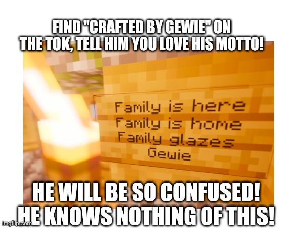 Crafted by Gewie #streamer raid fun #join in! | Find "Crafted by Gewie" on the Tok, tell him you love his motto! He will be so confused! 
He knows nothing of this! | image tagged in make your own meme | made w/ Imgflip meme maker