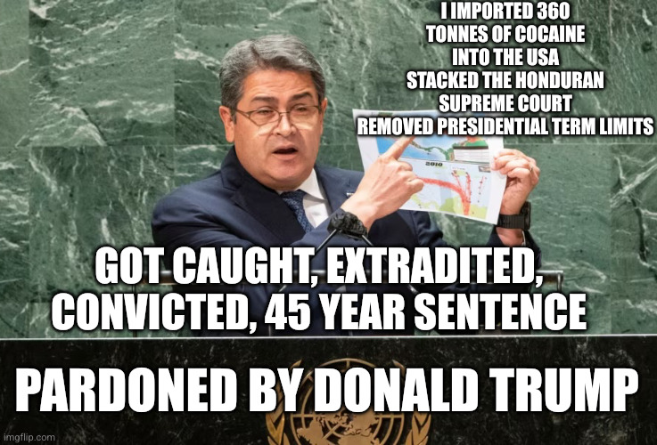 President Trump pardoned his role model | I imported 360 tonnes of cocaine into the USA
Stacked the Honduran Supreme Court
Removed presidential term limits; Got caught, extradited, convicted, 45 year sentence; Pardoned by Donald Trump | image tagged in juan orlando hernandez,memes,donald trump approves,corruption,presidential pardon,narcos | made w/ Imgflip meme maker