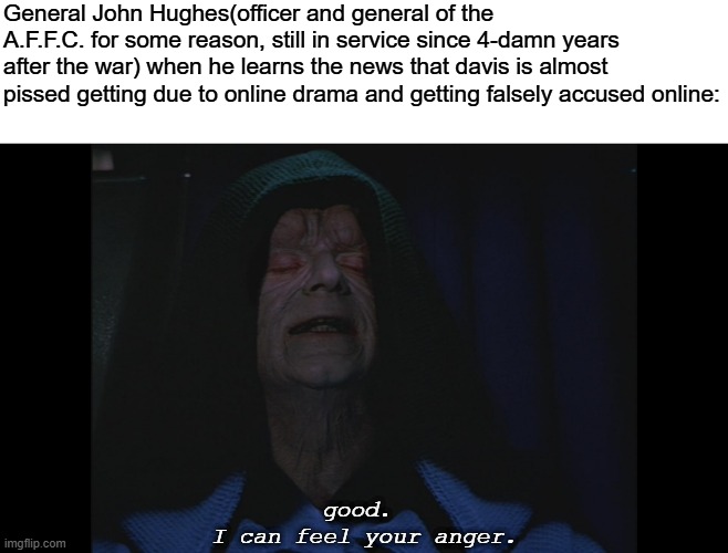 somehow Gen. John Hughes still got away.. | General John Hughes(officer and general of the A.F.F.C. for some reason, still in service since 4-damn years after the war) when he learns the news that davis is almost pissed getting due to online drama and getting falsely accused online:; good. 
I can feel your anger. | image tagged in i can feel your anger,pro-fandom,drama,random,star wars | made w/ Imgflip meme maker