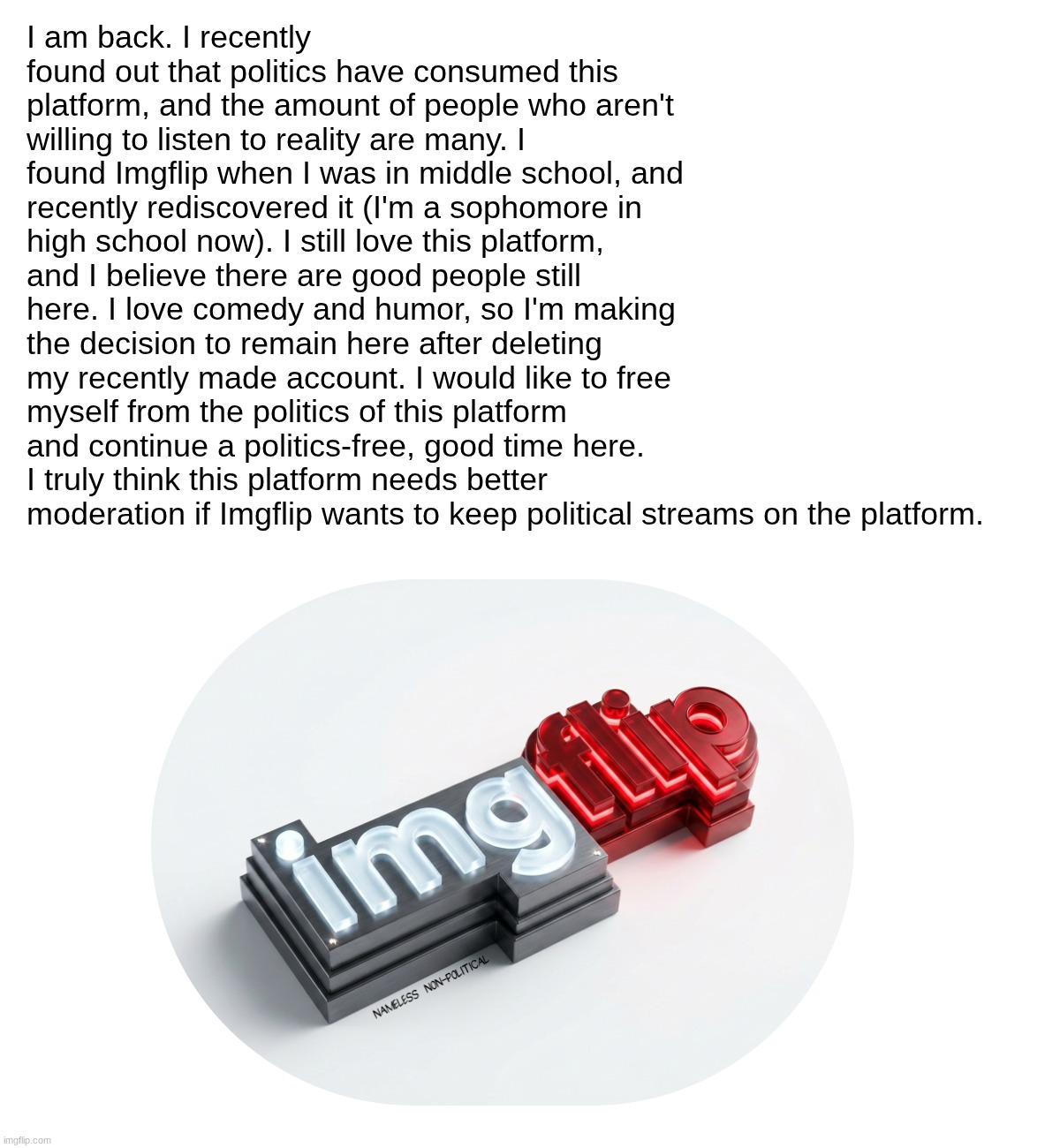 I'm Back (I didn't mean to submit to politics, but whatever...) | I am back. I recently found out that politics have consumed this platform, and the amount of people who aren't willing to listen to reality are many. I found Imgflip when I was in middle school, and recently rediscovered it (I'm a sophomore in high school now). I still love this platform, and I believe there are good people still here. I love comedy and humor, so I'm making the decision to remain here after deleting my recently made account. I would like to free myself from the politics of this platform and continue a politics-free, good time here. I truly think this platform needs better moderation if Imgflip wants to keep political streams on the platform. | image tagged in imgflip,i'm back,announcement,imgflip community | made w/ Imgflip meme maker