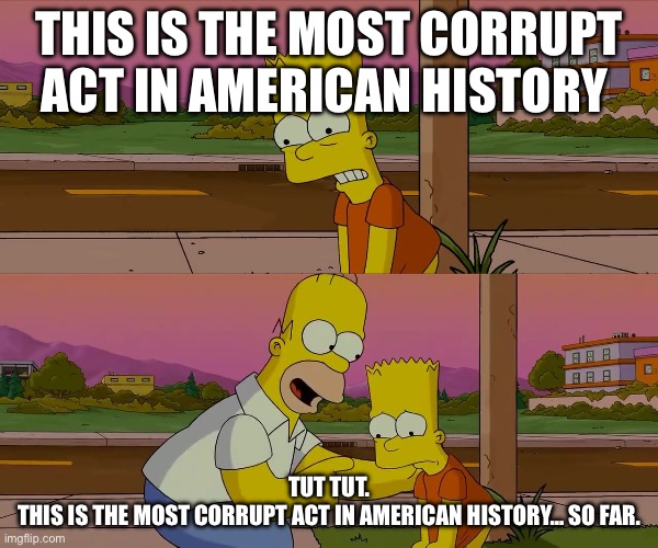 Most corrupt so far | This is the most corrupt act in American history; Tut tut.
This is the most corrupt act in American history… so far. | image tagged in homer and bart worst day so far | made w/ Imgflip meme maker