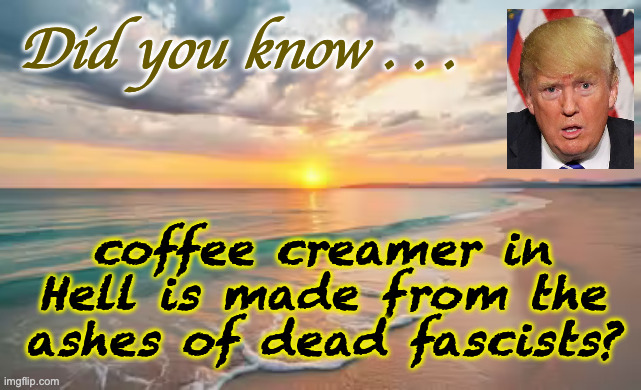 Immortality awaits. | Did you know . . . coffee creamer in
Hell is made from the
ashes of dead fascists? | image tagged in memes,trump,immortality | made w/ Imgflip meme maker