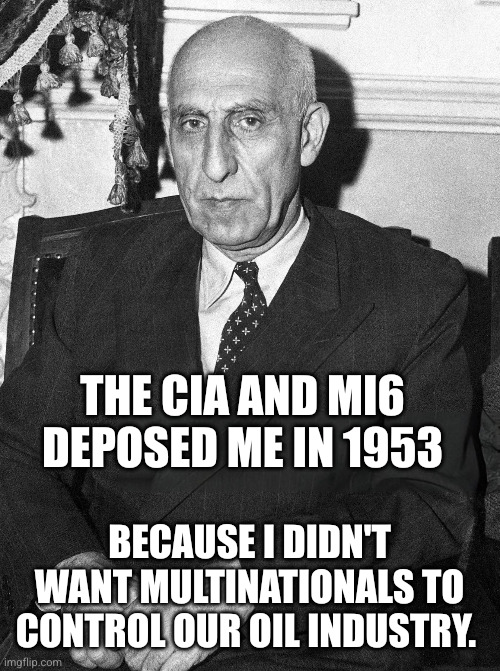 The USA and UK helped depose Iranian Prime Minister Mohammed Mosaddegh in 1953 | The CIA and MI6 deposed me in 1953; Because I didn't want multinationals to control our oil industry. | image tagged in iranian prime minister mohammed mosaddegh,iranian coup 1953,shah mohammad reza pahlavi,cia,mi6,oil nationalization | made w/ Imgflip meme maker