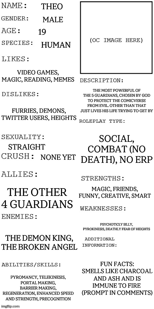 First RP attempt (character photo in comments) | Theo; Male; 19; human; video games, magic, reading, memes; The most powerful of the 5 guardians, chosen by god to protect the comicverse from evil. Other than that just lives his life trying to get by; furries, demons, twitter users, heights; social, combat (no death), NO ERP; straight; none yet; magic, friends, funny, creative, smart; the other 4 guardians; psychoticly silly, pyrokinesis, deathly fear of heights; the demon king, the broken angel; fun facts: smells like charcoal and ash and is immune to fire 
(prompt in comments); pyromancy, telekinesis, portal making, barrier making, regeneration, enhanced speed and strength, precognition | image tagged in updated roleplay oc showcase | made w/ Imgflip meme maker