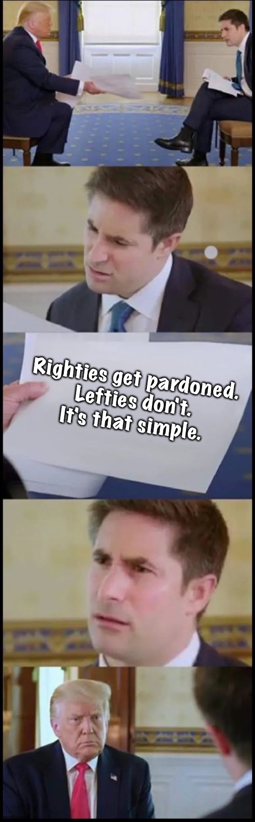 Trump Interview Reaction Full | Righties get pardoned.

Lefties don't.
It's that simple. | image tagged in trump interview reaction full | made w/ Imgflip meme maker