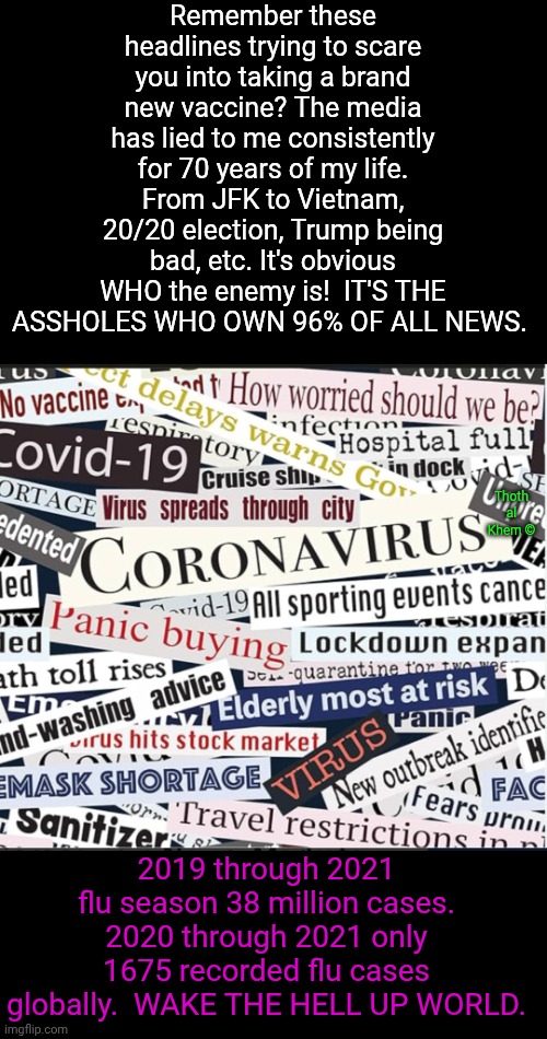 The Enemy of ALL HUMANITY | Remember these headlines trying to scare you into taking a brand new vaccine? The media has lied to me consistently for 70 years of my life. From JFK to Vietnam, 20/20 election, Trump being bad, etc. It's obvious WHO the enemy is!  IT'S THE ASSHOLES WHO OWN 96% OF ALL NEWS. Thoth al Khem ©; 2019 through 2021 flu season 38 million cases. 2020 through 2021 only 1675 recorded flu cases globally.  WAKE THE HELL UP WORLD. | image tagged in mainstream media lies,mainstream media brainwashes you,get off the sodium fluoride,everything you've been taught is a lie | made w/ Imgflip meme maker