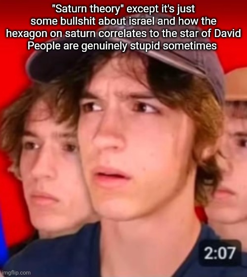 people trying to be different template | "Saturn theory" except it's just some bullshit about israel and how the hexagon on saturn correlates to the star of David
People are genuinely stupid sometimes | image tagged in people trying to be different template | made w/ Imgflip meme maker