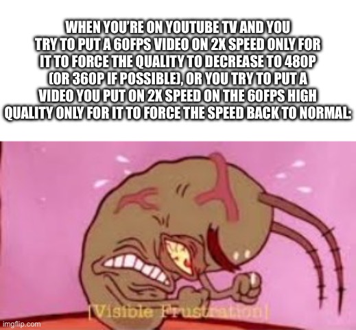 I’ve done this before, and I have to say, I don’t know why TV YouTube is like that with speed and quality nowadays | WHEN YOU’RE ON YOUTUBE TV AND YOU TRY TO PUT A 60FPS VIDEO ON 2X SPEED ONLY FOR IT TO FORCE THE QUALITY TO DECREASE TO 480P (OR 360P IF POSSIBLE), OR YOU TRY TO PUT A VIDEO YOU PUT ON 2X SPEED ON THE 60FPS HIGH QUALITY ONLY FOR IT TO FORCE THE SPEED BACK TO NORMAL: | image tagged in visible frustration,youtube,tv,television,speed,quality | made w/ Imgflip meme maker