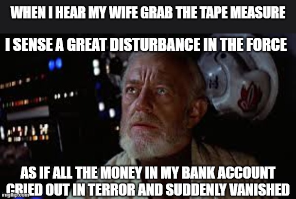 Home Improvement | When I hear my wife grab the tape measure; I sense a great disturbance in the force; As if all the money in my bank account cried out in terror and suddenly vanished | image tagged in home improvement,home,husband wife,wife,husband,tools | made w/ Imgflip meme maker