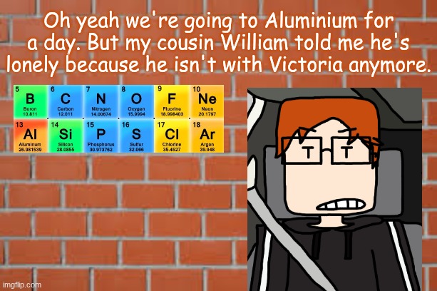 An Aluminium road trip with the trio. They'll stay for a day. | Oh yeah we're going to Aluminium for a day. But my cousin William told me he's lonely because he isn't with Victoria anymore. | image tagged in brick wall,mc,expedition,aluminium | made w/ Imgflip meme maker