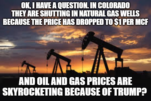 I worked 35 years in the patch, prices at the wellhead and at the pump never made sense | Ok, I have a question. In Colorado they are shutting in natural gas wells because the price has dropped to $1 per mcf; And oil and gas prices are skyrocketing because of Trump? | image tagged in oil field | made w/ Imgflip meme maker