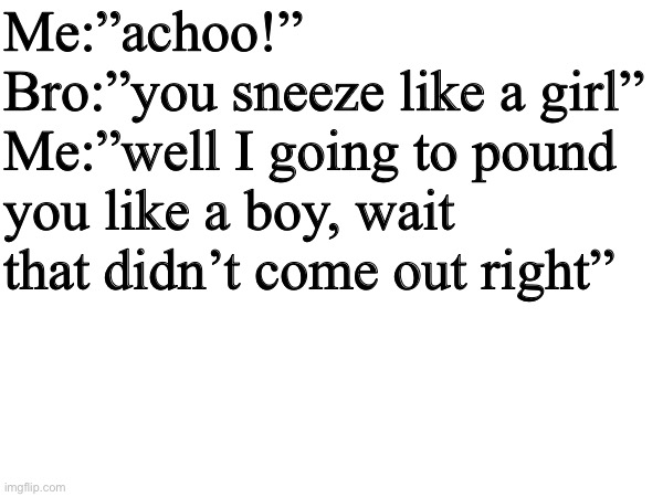 I found this audio twice on YouTube | Me:”achoo!”
Bro:”you sneeze like a girl”
Me:”well I going to pound you like a boy, wait that didn’t come out right” | image tagged in it sounded better,in my head guys,repost | made w/ Imgflip meme maker