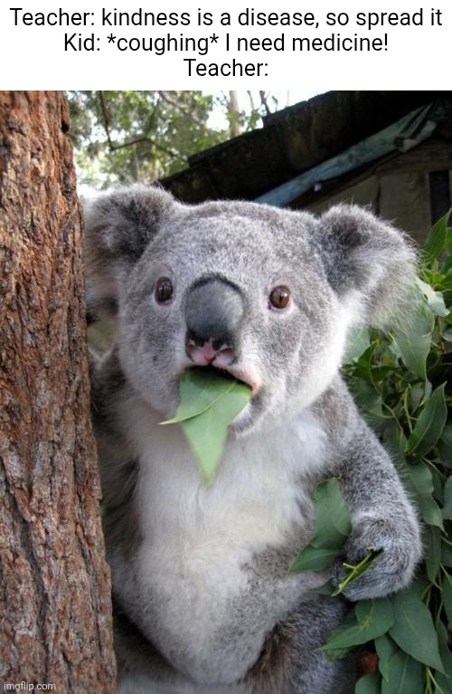 What | Teacher: kindness is a disease, so spread it
Kid: *coughing* I need medicine!
Teacher: | image tagged in memes,surprised koala | made w/ Imgflip meme maker