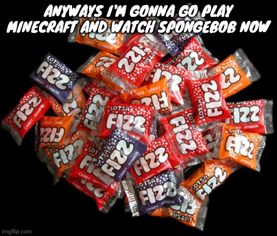 Lotsa fizz candy | Anyways I'm gonna go play Minecraft and watch SpongeBob now | image tagged in lotsa fizz candy | made w/ Imgflip meme maker