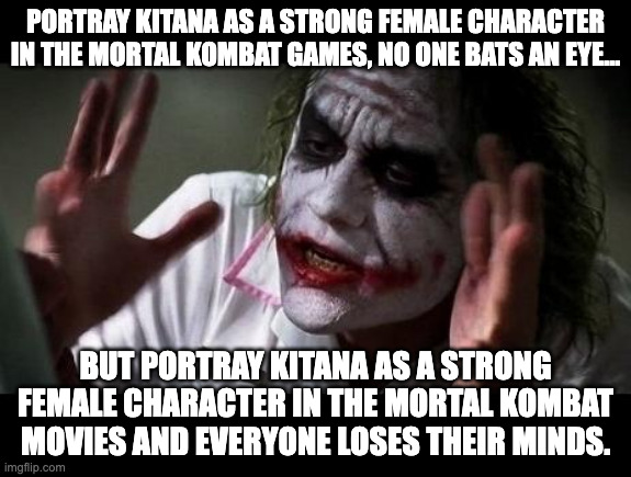 BS Double Standards are BS | Portray Kitana as a strong female character in the Mortal Kombat games, no one bats an eye... But portray Kitana as a strong female character in the Mortal Kombat movies and everyone loses their minds. | image tagged in joker everyone loses their minds,double standards,mortal kombat,kitana | made w/ Imgflip meme maker