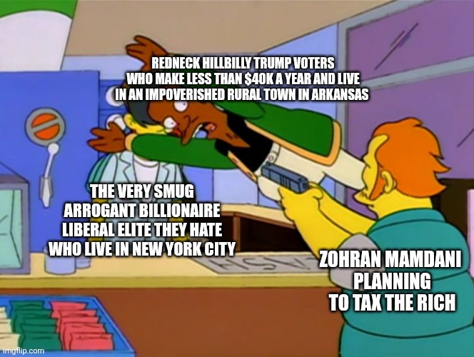 Zohran Mamdani did the unthinkable, he made Trump supporters defend the very liberal elite they hate | Redneck hillbilly trump voters who make less than $40k a year and live in an impoverished rural town in Arkansas; The very smug arrogant billionaire liberal elite they hate who live in New York city; Zohran mamdani 
planning to tax the rich | image tagged in apu takes bullet,zohran mamdani,new york city,trump supporters,conservative logic,conservative hypocrisy | made w/ Imgflip meme maker