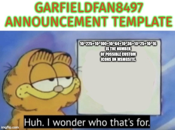 This is true. | 10^225+10^100+10^64+10^36+10^25+10^16
Is the number of possible custom icons on msmgsite. | image tagged in garfieldfan8497 announcement | made w/ Imgflip meme maker