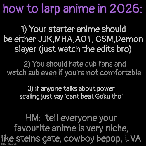 for all my larpers out there | how to larp anime in 2026:; 1) Your starter anime should be either JJK,MHA,AOT, CSM,Demon slayer (just watch the edits bro); 2) You should hate dub fans and watch sub even if you're not comfortable; 3) if anyone talks about power scaling just say 'cant beat Goku tho'; HM:  tell everyone your favourite anime is very niche, like steins gate, cowboy bepop, EVA | made w/ Imgflip meme maker