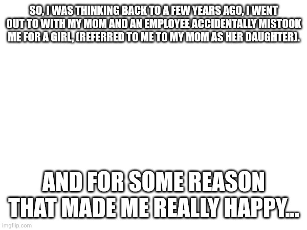 So, I was thinking back to a few years ago, I went out to with my mom and an employee accidentally mistook me for a girl, (referred to me to my mom as her daughter). And for some reason that made me really happy... | made w/ Imgflip meme maker
