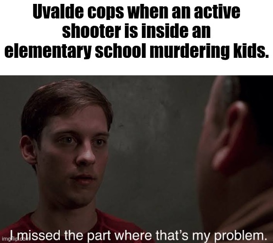 I missed the part | Uvalde cops when an active shooter is inside an elementary school murdering kids. | image tagged in i missed the part | made w/ Imgflip meme maker