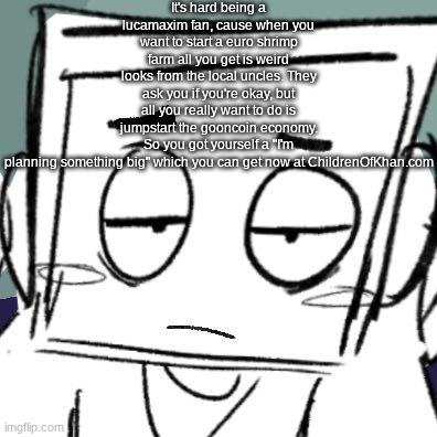 icy depression | It's hard being a lucamaxim fan, cause when you want to start a euro shrimp farm all you get is weird looks from the local uncles. They ask you if you're okay, but all you really want to do is jumpstart the gooncoin economy. So you got yourself a "I'm planning something big" which you can get now at ChildrenOfKhan.com | image tagged in icy depression | made w/ Imgflip meme maker