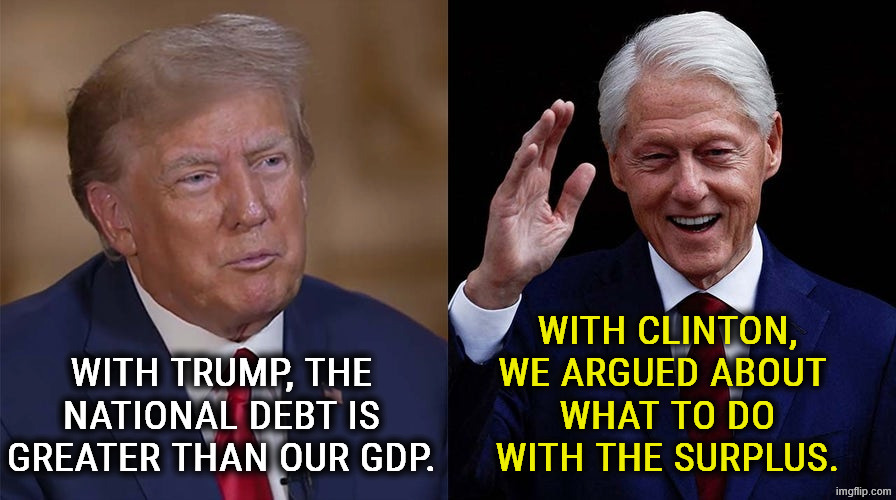 We need Democrats to fix the debt. Republicans never will. | With Clinton, we argued about 
what to do with the surplus. With Trump, the national debt is greater than our GDP. | image tagged in trump,national debt,bill clinton,budget,surplus,democrats | made w/ Imgflip meme maker